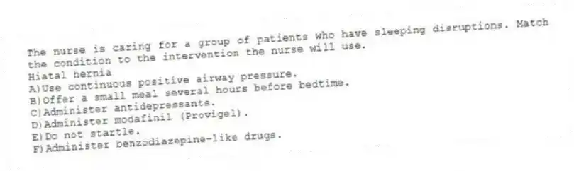 The nurse is caring for a group of patients who have sleeping disruptions. Match the condition to the intervention the nurse will use.
-Hiatal hernia
A)Use continuous positive airway pressure.
B)Offer a small meal several hours before bedtime.
C)Administer antidepressants.
D)Administer modafinil (Provigel).
E)Do not startle.
F)Administer benzodiazepine-like drugs.