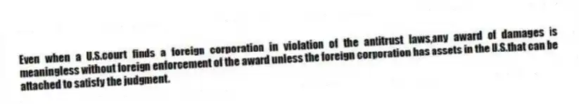 Even when a U.S.court finds a foreign corporation in violation of the antitrust laws,any award of damages is meaningless without foreign enforcement of the award unless the foreign corporation has assets in the U.S.that can be attached to satisfy the judgment.