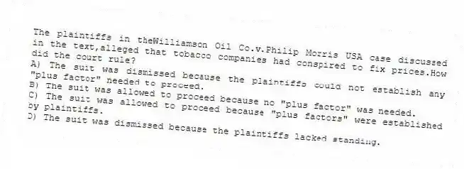 The plaintiffs in theWilliamson Oil Co.v.Philip Morris USA case discussed in the text,alleged that tobacco companies had conspired to fix prices.How did the court rule?
A) The suit was dismissed because the plaintiffs could not establish any "plus factor" needed to proceed.
B) The suit was allowed to proceed because no "plus factor" was needed.
C) The suit was allowed to proceed because "plus factors" were established by plaintiffs.
D) The suit was dismissed because the plaintiffs lacked standing.