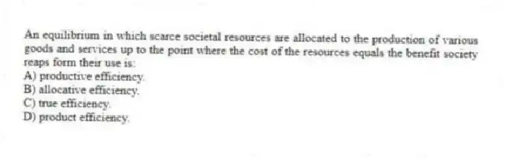 An equilibrium in which scarce societal resources are allocated to the production of various goods and services up to the point where the cost of the resources equals the benefit society reaps form their use is:
A) productive efficiency.
B) allocative efficiency.
C) true efficiency.
D) product efficiency.