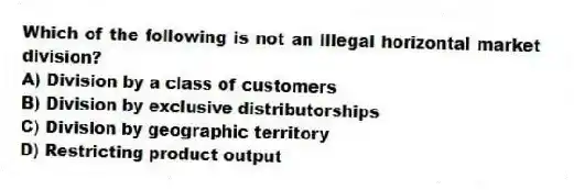 Which of the following is not an illegal horizontal market division?
A) Division by a class of customers
B) Division by exclusive distributorships
C) Division by geographic territory
D) Restricting product output