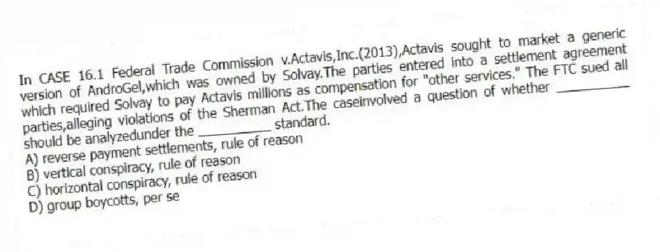 In CASE 16.1 Federal Trade Commission v.Actavis,Inc.(2013),Actavis sought to market a generic version of AndroGel,which was owned by Solvay.The parties entered into a settlement agreement which required Solvay to pay Actavis millions as compensation for "other services." The FTC sued all parties,alleging violations of the Sherman Act.The caseinvolved a question of whether __________ should be analyzedunder the __________ standard.
A) reverse payment settlements, rule of reason
B) vertical conspiracy, rule of reason
C) horizontal conspiracy, rule of reason
D) group boycotts, per se