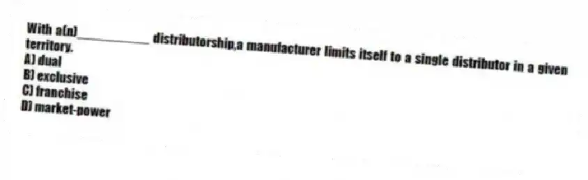 With a(n)__________ distributorship,a manufacturer limits itself to a single distributor in a given territory.
A) dual
B) exclusive
C) franchise
D) market-power