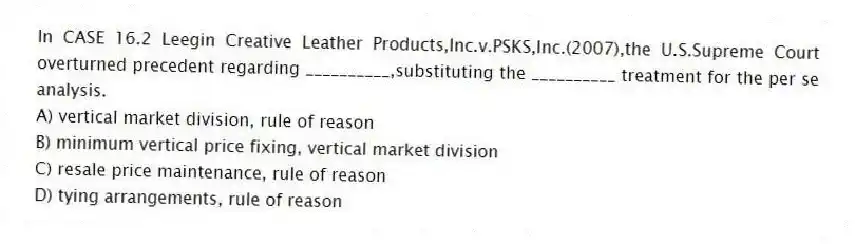 In CASE 16.2 Leegin Creative Leather Products,Inc.v.PSKS,Inc.(2007),the U.S.Supreme Court overturned precedent regarding __________,substituting the __________ treatment for the per se analysis.
A) vertical market division, rule of reason
B) minimum vertical price fixing, vertical market division
C) resale price maintenance, rule of reason
D) tying arrangements, rule of reason