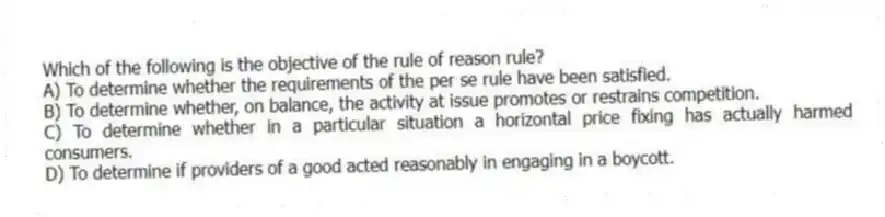 Which of the following is the objective of the rule of reason rule?
A) To determine whether the requirements of the per se rule have been satisfied.
B) To determine whether, on balance, the activity at issue promotes or restrains competition.
C) To determine whether in a particular situation a horizontal price fixing has actually harmed consumers.
D) To determine if providers of a good acted reasonably in engaging in a boycott.