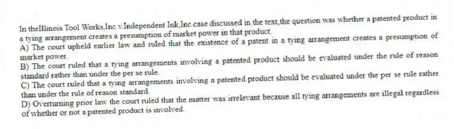 In theIllinois Tool Works,Inc.v.Independent Ink,Inc.case discussed in the text,the question was whether a patented product in a tying arrangement creates a presumption of market power in that product.
A) The court upheld earlier law and ruled that the existence of a patent in a tying arrangement creates a presumption of market power.
B) The court ruled that a tying arrangements involving a patented product should be evaluated under the rule of reason standard rather than under the per se rule.
C) The court ruled that a tying arrangements involving a patented product should be evaluated under the per se rule rather than under the rule of reason standard.
D) Overturning prior law the court ruled that the matter was irrelevant because all tying arrangements are illegal regardless of whether or not a patented product is involved.