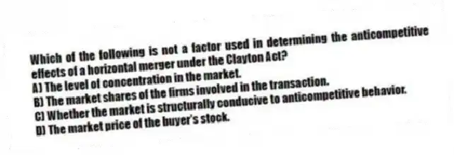 Which of the following is not a factor used in determining the anticompetitive effects of a horizontal merger under the Clayton Act?
A) The level of concentration in the market.
B) The market shares of the firms involved in the transaction.
C) Whether the market is structurally conducive to anticompetitive behavior.
D) The market price of the buyer's stock.