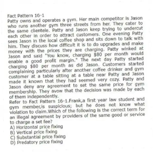 Fact Pattern 16-1
Patty owns and operates a gym. Her main competitor is Jason who runs another gym three streets from her. They cater to the same clientele. Patty and Jason keep trying to undercut each other in order to attract customers. One evening Patty sees Jason in the local coffee shop and sits down to talk with him. They discuss how difficult it is to do upgrades and make money with the prices they are charging. Patty winked at Jason and said "You know, charging $80 per month would enable a good profit margin." The next day Patty started charging $80 per month as did Jason. Customers started complaining particularly after another coffee drinker and gym customer at a table sitting at a table near Patty and Jason made it known that they had seemed very cozy. Patty and Jason deny any agreement to set the same price for gym membership. They avow that the decision was made by each of them independently.
-Refer to Fact Pattern 16-1.Frank,a first year law student and gym member,is suspicious; but he does not know what violation to claim.Which of the following is the correct term for an illegal agreement by providers of the same good or service to charge a set fee?
A) Horizontal price fixing
B) Vertical price fixing
C) Substantial price fixing
D) Predatory price fixing