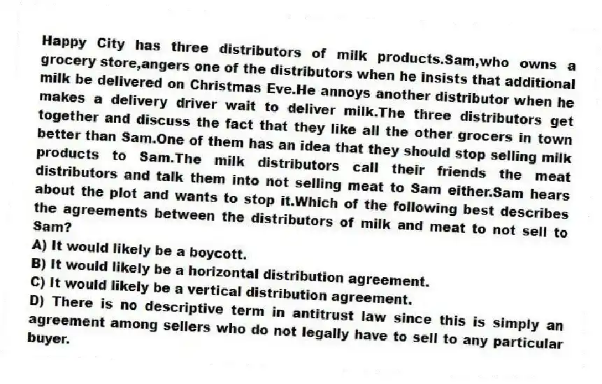 Happy City has three distributors of milk products.Sam,who owns a grocery store,angers one of the distributors when he insists that additional milk be delivered on Christmas Eve.He annoys another distributor when he makes a delivery driver wait to deliver milk.The three distributors get together and discuss the fact that they like all the other grocers in town better than Sam.One of them has an idea that they should stop selling milk products to Sam.The milk distributors call their friends the meat distributors and talk them into not selling meat to Sam either.Sam hears about the plot and wants to stop it.Which of the following best describes the agreements between the distributors of milk and meat to not sell to Sam?
A) It would likely be a boycott.
B) It would likely be a horizontal distribution agreement.
C) It would likely be a vertical distribution agreement.
D) There is no descriptive term in antitrust law since this is simply an agreement among sellers who do not legally have to sell to any particular buyer.
