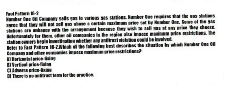 Fact Pattern 16-2
Number One Oil Company sells gas to various gas stations. Number One requires that the gas stations agree that they will not sell gas above a certain maximum price set by Number One. Some of the gas stations are unhappy with the arrangement because they wish to sell gas at any price they choose. Unfortunately for them, other oil companies in the region also impose maximum price restrictions. The station owners begin investigating whether any antitrust violation could be involved.
-Refer to Fact Pattern 16-2.Which of the following best describes the situation by which Number One Oil Company and other companies impose maximum price restrictions?
A) Horizontal price-fixing
B) Vertical price-fixing
C) Adverse price-fixing
D) There is no antitrust term for the practice.