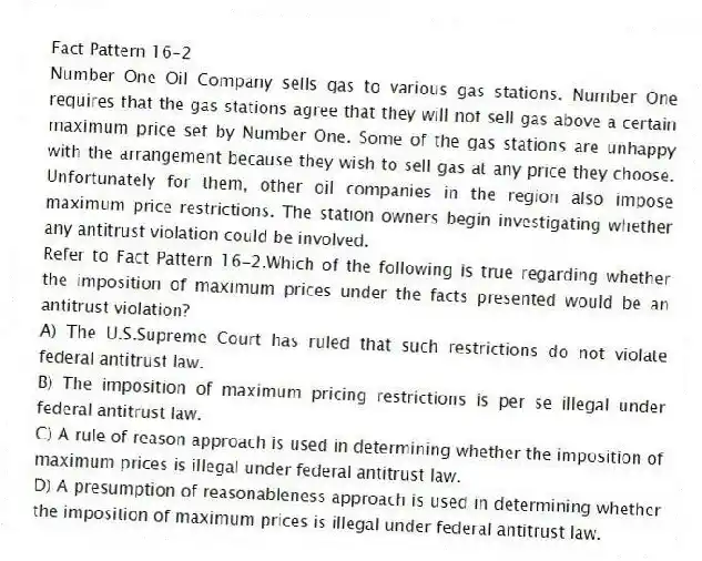 Fact Pattern 16-2
Number One Oil Company sells gas to various gas stations. Number One requires that the gas stations agree that they will not sell gas above a certain maximum price set by Number One. Some of the gas stations are unhappy with the arrangement because they wish to sell gas at any price they choose. Unfortunately for them, other oil companies in the region also impose maximum price restrictions. The station owners begin investigating whether any antitrust violation could be involved.
-Refer to Fact Pattern 16-2.Which of the following is true regarding whether the imposition of maximum prices under the facts presented would be an antitrust violation?
A) The U.S.Supreme Court has ruled that such restrictions do not violate federal antitrust law.
B) The imposition of maximum pricing restrictions is per se illegal under federal antitrust law.
C) A rule of reason approach is used in determining whether the imposition of maximum prices is illegal under federal antitrust law.
D) A presumption of reasonableness approach is used in determining whether the imposition of maximum prices is illegal under federal antitrust law.