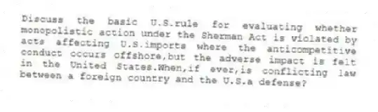 Discuss the basic U.S.rule for evaluating whether monopolistic action under the Sherman Act is violated by acts affecting U.S.imports where the anticompetitive conduct occurs offshore,but the adverse impact is felt in the United States.When,if ever,is conflicting law between a foreign country and the U.S.a defense?