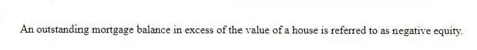 An outstanding mortgage balance in excess of the value of a house is referred to as negative equity.
