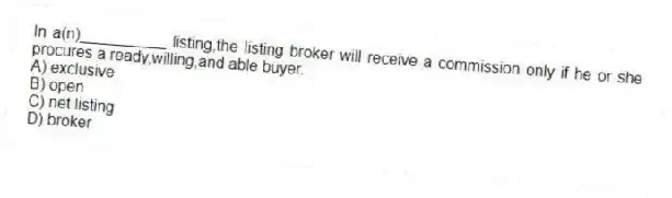 In a(n)__________ listing,the listing broker will receive a commission only if he or she procures a ready,willing,and able buyer.
A) exclusive
B) open
C) net listing
D) broker