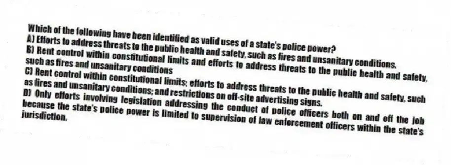Which of the following have been identified as valid uses of a state's police power?
A) Efforts to address threats to the public health and safety, such as fires and unsanitary conditions.
B) Rent control within constitutional limits and efforts to address threats to the public health and safety, such as fires and unsanitary conditions
C) Rent control within constitutional limits; efforts to address threats to the public health and safety, such as fires and unsanitary conditions; and restrictions on off-site advertising signs.
D) Only efforts involving legislation addressing the conduct of police officers both on and off the job because the state's police power is limited to supervision of law enforcement officers within the state's jurisdiction.