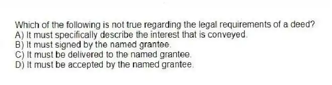 Which of the following is not true regarding the legal requirements of a deed?
A) It must specifically describe the interest that is conveyed.
B) It must signed by the named grantee.
C) It must be delivered to the named grantee.
D) It must be accepted by the named grantee.