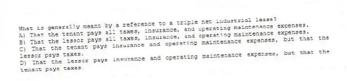 What is generally meant by a reference to a triple net industrial lease?
A) That the tenant pays all taxes, insurance, and operating maintenance expenses.
B) That the lessor pays all taxes, insurance, and operating maintenance expenses.
C) That the tenant pays insurance and operating maintenance expenses, but that the lessor pays taxes.
D) That the lessor pays insurance and operating maintenance expenses, but that the tenant pays taxes.