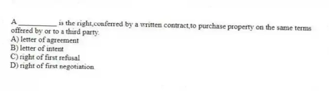 A __________ is the right,conferred by a written contract,to purchase property on the same terms offered by or to a third party.
A) letter of agreement
B) letter of intent
C) right of first refusal
D) right of first negotiation