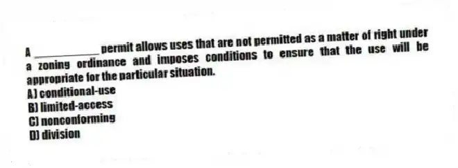 A __________ permit allows uses that are not permitted as a matter of right under a zoning ordinance and imposes conditions to ensure that the use will be appropriate for the particular situation.
A) conditional-use
B) limited-access
C) nonconforming
D) division