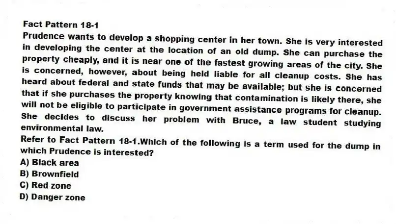 Fact Pattern 18-1
Prudence wants to develop a shopping center in her town. She is very interested in developing the center at the location of an old dump. She can purchase the property cheaply, and it is near one of the fastest growing areas of the city. She is concerned, however, about being held liable for all cleanup costs. She has heard about federal and state funds that may be available; but she is concerned that if she purchases the property knowing that contamination is likely there, she will not be eligible to participate in government assistance programs for cleanup. She decides to discuss her problem with Bruce, a law student studying environmental law.
-Refer to Fact Pattern 18-1.Which of the following is a term used for the dump in which Prudence is interested?
A) Black area
B) Brownfield
C) Red zone
D) Danger zone