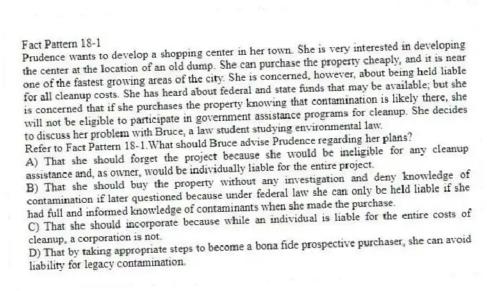 Fact Pattern 18-1
Prudence wants to develop a shopping center in her town. She is very interested in developing the center at the location of an old dump. She can purchase the property cheaply, and it is near one of the fastest growing areas of the city. She is concerned, however, about being held liable for all cleanup costs. She has heard about federal and state funds that may be available; but she is concerned that if she purchases the property knowing that contamination is likely there, she will not be eligible to participate in government assistance programs for cleanup. She decides to discuss her problem with Bruce, a law student studying environmental law.
-Refer to Fact Pattern 18-1.What should Bruce advise Prudence regarding her plans?
A) That she should forget the project because she would be ineligible for any cleanup assistance and, as owner, would be individually liable for the entire project.
B) That she should buy the property without any investigation and deny knowledge of contamination if later questioned because under federal law she can only be held liable if she had full and informed knowledge of contaminants when she made the purchase.
C) That she should incorporate because while an individual is liable for the entire costs of cleanup, a corporation is not.
D) That by taking appropriate steps to become a bona fide prospective purchaser, she can avoid liability for legacy contamination.