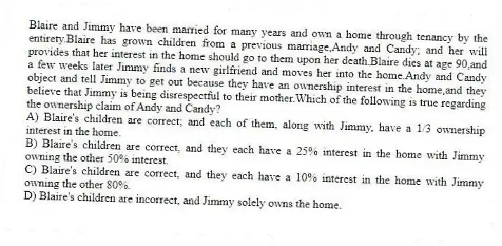 Blaire and Jimmy have been married for many years and own a home through tenancy by the entirety.Blaire has grown children from a previous marriage,Andy and Candy; and her will provides that her interest in the home should go to them upon her death.Blaire dies at age 90,and a few weeks later Jimmy finds a new girlfriend and moves her into the home.Andy and Candy object and tell Jimmy to get out because they have an ownership interest in the home,and they believe that Jimmy is being disrespectful to their mother.Which of the following is true regarding the ownership claim of Andy and Candy?
A) Blaire's children are correct; and each of them, along with Jimmy, have a 1/3 ownership interest in the home.
B) Blaire's children are correct, and they each have a 25% interest in the home with Jimmy owning the other 50% interest.
C) Blaire's children are correct, and they each have a 10% interest in the home with Jimmy owning the other 80%.
D) Blaire's children are incorrect, and Jimmy solely owns the home.