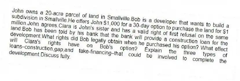 John owns a 20-acre parcel of land in Smallville.Bob is a developer that wants to build a subdivision in Smallville.He offers John $1,000 for a 30-day option to purchase the land for $1 million.John agrees.Clara is John's sister and has a valid right of first refusal on the same land.Bob has been told by his bank that the bank will provide a construction loan for the development.What rights did Bob legally obtain when he purchased his option? What effect will Clara's rights have on Bob's option? Explain the three types of loans⎯construction,gap,and take-financing⎯that could be involved to complete the development.Discuss fully.
