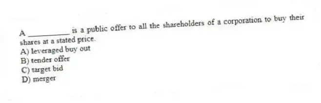 A __________ is a public offer to all the shareholders of a corporation to buy their shares at a stated price.
A) leveraged buy out
B) tender offer
C) target bid
D) merger