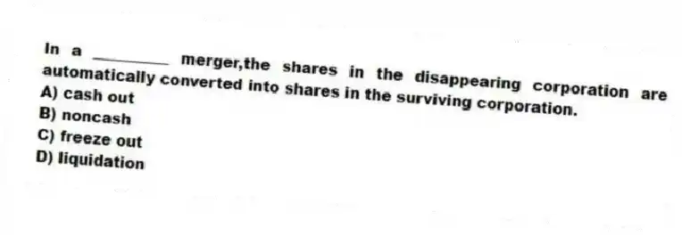 In a __________ merger,the shares in the disappearing corporation are automatically converted into shares in the surviving corporation.
A) cash out
B) noncash
C) freeze out
D) liquidation