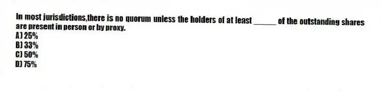 In most jurisdictions,there is no quorum unless the holders of at least _____ of the outstanding shares are present in person or by proxy.
A) 25%
B) 33%
C) 50%
D) 75%