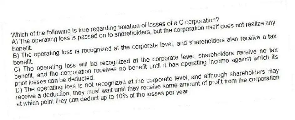 Which of the following is true regarding taxation of losses of a C corporation?
A) The operating loss is passed on to shareholders, but the corporation itself does not realize any benefit.
B) The operating loss is recognized at the corporate level, and shareholders also receive a tax benefit.
C) The operating loss will be recognized at the corporate level, shareholders receive no tax benefit, and the corporation receives no benefit until it has operating income against which its prior losses can be deducted.
D) The operating loss is not recognized at the corporate level; and although shareholders may receive a deduction, they must wait until they receive some amount of profit from the corporation at which point they can deduct up to 10% of the losses per year.