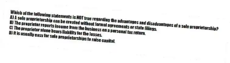 Which of the following statements is NOT true regarding the advantages and disadvantages of a sole proprietorship?
A) A sole proprietorship can be created without formal agreements or state filings.
B) The proprietor reports income from the business on a personal tax return.
C) The proprietor alone bears liability for the losses.
D) It is usually easy for sole proprietorships to raise capital.