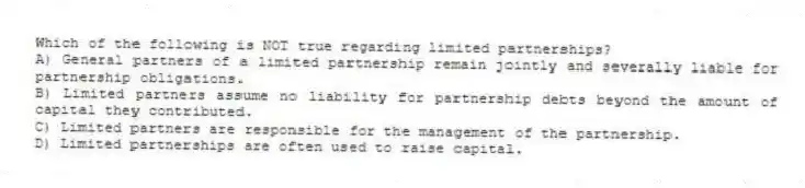 Which of the following is NOT true regarding limited partnerships?
A) General partners of a limited partnership remain jointly and severally liable for partnership obligations.
B) Limited partners assume no liability for partnership debts beyond the amount of capital they contributed.
C) Limited partners are responsible for the management of the partnership.
D) Limited partnerships are often used to raise capital.