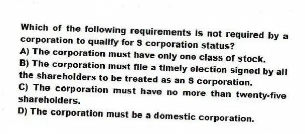 Which of the following requirements is not required by a corporation to qualify for S corporation status?
A) The corporation must have only one class of stock.
B) The corporation must file a timely election signed by all the shareholders to be treated as an S corporation.
C) The corporation must have no more than twenty-five shareholders.
D) The corporation must be a domestic corporation.