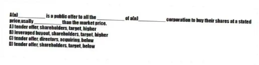 A(n)__________ is a public offer to all the __________ of a(n)__________ corporation to buy their shares at a stated price,usally __________ than the market price.
A) tender offer, shareholders, target, higher
B) leveraged buyout, shareholders, target, higher
C) tender offer, directors, acquiring, below
D) tender offer, shareholders, target, below