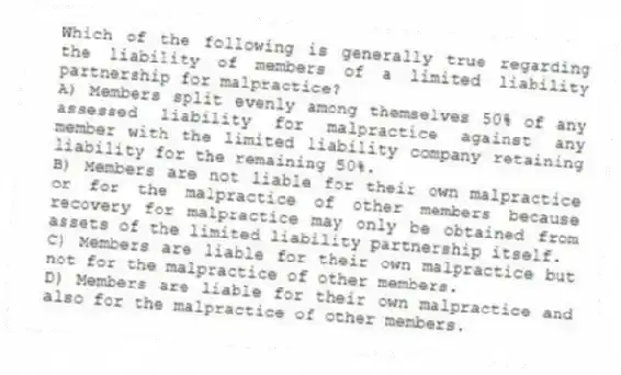 Which of the following is generally true regarding the liability of members of a limited liability partnership for malpractice?
A) Members split evenly among themselves 50% of any assessed liability for malpractice against any member with the limited liability company retaining liability for the remaining 50%.
B) Members are not liable for their own malpractice or for the malpractice of other members because recovery for malpractice may only be obtained from assets of the limited liability partnership itself.
C) Members are liable for their own malpractice but not for the malpractice of other members.
D) Members are liable for their own malpractice and also for the malpractice of other members.