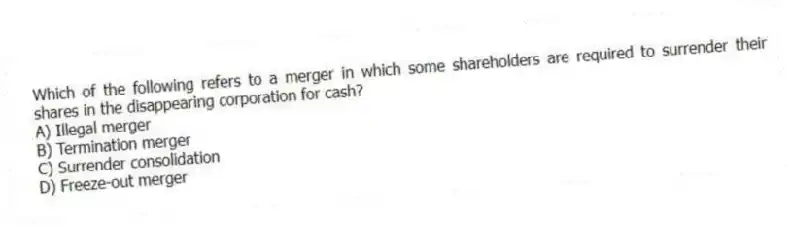 Which of the following refers to a merger in which some shareholders are required to surrender their shares in the disappearing corporation for cash?
A) Illegal merger
B) Termination merger
C) Surrender consolidation
D) Freeze-out merger
