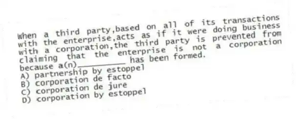 When a third party,based on all of its transactions with the enterprise,acts as if it were doing business with a corporation,the third party is prevented from claiming that the enterprise is not a corporation because a(n)__________ has been formed.
A) partnership by estoppel
B) corporation de facto
C) corporation de jure
D) corporation by estoppel