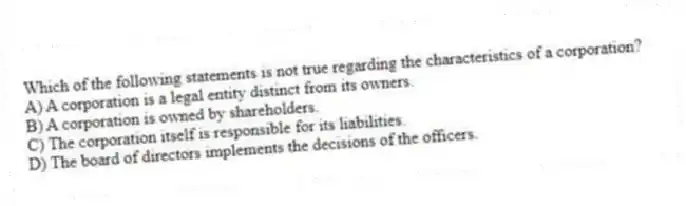 Which of the following statements is not true regarding the characteristics of a corporation?
A) A corporation is a legal entity distinct from its owners.
B) A corporation is owned by shareholders.
C) The corporation itself is responsible for its liabilities.
D) The board of directors implements the decisions of the officers.