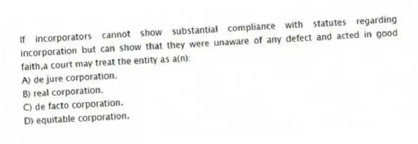 If incorporators cannot show substantial compliance with statutes regarding incorporation but can show that they were unaware of any defect and acted in good faith,a court may treat the entity as a(n):
A) de jure corporation.
B) real corporation.
C) de facto corporation.
D) equitable corporation.