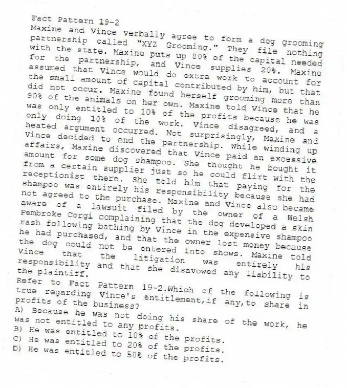 Fact Pattern 19-2
Maxine and Vince verbally agree to form a dog grooming partnership called "XYZ Grooming." They file nothing with the state. Maxine puts up 80% of the capital needed for the partnership, and Vince supplies 20%. Maxine assumed that Vince would do extra work to account for the small amount of capital contributed by him, but that did not occur. Maxine found herself grooming more than 90% of the animals on her own. Maxine told Vince that he was only entitled to 10% of the profits because he was only doing 10% of the work. Vince disagreed, and a heated argument occurred. Not surprisingly, Maxine and Vince decided to end the partnership. While winding up affairs, Maxine discovered that Vince paid an excessive amount for some dog shampoo. She thought he bought it from a certain supplier just so he could flirt with the receptionist there. She told him that paying for the shampoo was entirely his responsibility because she had not agreed to the purchase. Maxine and Vince also became aware of a lawsuit filed by the owner of a Welsh Pembroke Corgi complaining that the dog developed a skin rash following bathing by Vince in the expensive shampoo he had purchased, and that the owner lost money because the dog could not be entered into shows. Maxine told Vince that the litigation was entirely his responsibility and that she disavowed any liability to the plaintiff.
-Refer to Fact Pattern 19-2.Which of the following is true regarding Vince's entitlement,if any,to share in profits of the business?
A) Because he was not doing his share of the work, he was not entitled to any profits.
B) He was entitled to 10% of the profits.
C) He was entitled to 20% of the profits.
D) He was entitled to 50% of the profits.