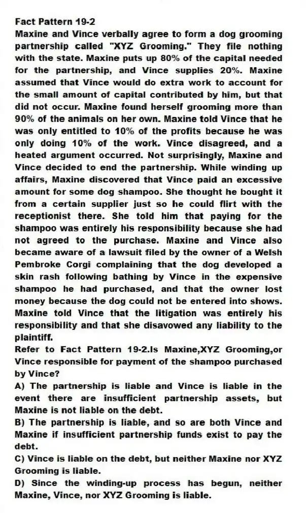 Fact Pattern 19-2
Maxine and Vince verbally agree to form a dog grooming partnership called "XYZ Grooming." They file nothing with the state. Maxine puts up 80% of the capital needed for the partnership, and Vince supplies 20%. Maxine assumed that Vince would do extra work to account for the small amount of capital contributed by him, but that did not occur. Maxine found herself grooming more than 90% of the animals on her own. Maxine told Vince that he was only entitled to 10% of the profits because he was only doing 10% of the work. Vince disagreed, and a heated argument occurred. Not surprisingly, Maxine and Vince decided to end the partnership. While winding up affairs, Maxine discovered that Vince paid an excessive amount for some dog shampoo. She thought he bought it from a certain supplier just so he could flirt with the receptionist there. She told him that paying for the shampoo was entirely his responsibility because she had not agreed to the purchase. Maxine and Vince also became aware of a lawsuit filed by the owner of a Welsh Pembroke Corgi complaining that the dog developed a skin rash following bathing by Vince in the expensive shampoo he had purchased, and that the owner lost money because the dog could not be entered into shows. Maxine told Vince that the litigation was entirely his responsibility and that she disavowed any liability to the plaintiff.
-Refer to Fact Pattern 19-2.Is Maxine,XYZ Grooming,or Vince responsible for payment of the shampoo purchased by Vince?
A) The partnership is liable and Vince is liable in the event there are insufficient partnership assets, but Maxine is not liable on the debt.
B) The partnership is liable, and so are both Vince and Maxine if insufficient partnership funds exist to pay the debt.
C) Vince is liable on the debt, but neither Maxine nor XYZ Grooming is liable.
D) Since the winding-up process has begun, neither Maxine, Vince, nor XYZ Grooming is liable.