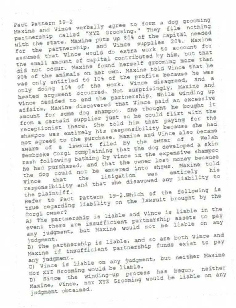 Fact Pattern 19-2
Maxine and Vince verbally agree to form a dog grooming partnership called "XYZ Grooming." They file nothing with the state. Maxine puts up 80% of the capital needed for the partnership, and Vince supplies 20%. Maxine assumed that Vince would do extra work to account for the small amount of capital contributed by him, but that did not occur. Maxine found herself grooming more than 90% of the animals on her own. Maxine told Vince that he was only entitled to 10% of the profits because he was only doing 10% of the work. Vince disagreed, and a heated argument occurred. Not surprisingly, Maxine and Vince decided to end the partnership. While winding up affairs, Maxine discovered that Vince paid an excessive amount for some dog shampoo. She thought he bought it from a certain supplier just so he could flirt with the receptionist there. She told him that paying for the shampoo was entirely his responsibility because she had not agreed to the purchase. Maxine and Vince also became aware of a lawsuit filed by the owner of a Welsh Pembroke Corgi complaining that the dog developed a skin rash following bathing by Vince in the expensive shampoo he had purchased, and that the owner lost money because the dog could not be entered into shows. Maxine told Vince that the litigation was entirely his responsibility and that she disavowed any liability to the plaintiff.
-Refer to Fact Pattern 19-2.Which of the following is true regarding liability on the lawsuit brought by the Corgi owner?
A) The partnership is liable and Vince is liable in the event there are insufficient partnership assets to pay any judgment, but Maxine would not be liable on any judgment.
B) The partnership is liable, and so are both Vince and Maxine if insufficient partnership funds exist to pay any judgment.
C) Vince is liable on any judgment, but neither Maxine nor XYZ Grooming would be liable.
D) Since the winding-up process has begun, neither Maxine, Vince, nor XYZ Grooming would be liable on any judgment obtained.