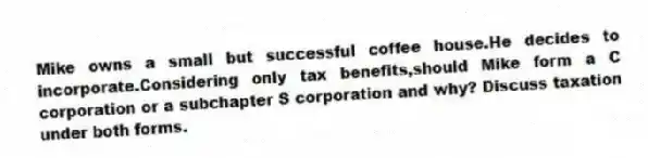 Mike owns a small but successful coffee house.He decides to incorporate.Considering only tax benefits,should Mike form a C corporation or a subchapter S corporation and why? Discuss taxation under both forms.