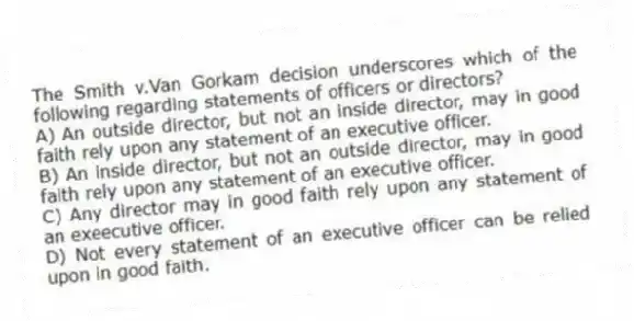 The Smith v.Van Gorkam decision underscores which of the following regarding statements of officers or directors?
A) An outside director, but not an inside director, may in good faith rely upon any statement of an executive officer.
B) An inside director, but not an outside director, may in good faith rely upon any statement of an executive officer.
C) Any director may in good faith rely upon any statement of an exeecutive officer.
D) Not every statement of an executive officer can be relied upon in good faith.