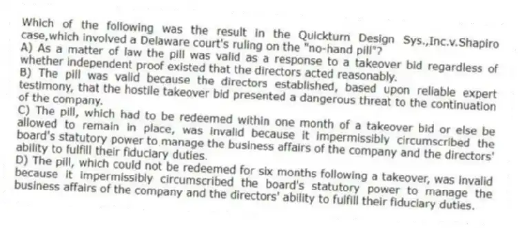 Which of the following was the result in the Quickturn Design Sys.,Inc.v.Shapiro case,which involved a Delaware court's ruling on the "no-hand pill"?
A) As a matter of law the pill was valid as a response to a takeover bid regardless of whether independent proof existed that the directors acted reasonably.
B) The pill was valid because the directors established, based upon reliable expert testimony, that the hostile takeover bid presented a dangerous threat to the continuation of the company.
C) The pill, which had to be redeemed within one month of a takeover bid or else be allowed to remain in place, was invalid because it impermissibly circumscribed the board's statutory power to manage the business affairs of the company and the directors' ability to fulfill their fiduciary duties.
D) The pill, which could not be redeemed for six months following a takeover, was invalid because it impermissibly circumscribed the board's statutory power to manage the business affairs of the company and the directors' ability to fulfill their fiduciary duties.