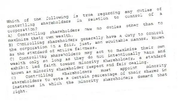 Which of the following is true regarding any duties of controlling shareholders in relation to control of a corporation?
A) Controlling shareholders owe no duties other than to maximize their own wealth.
B) Controlling shareholders generally have a duty to control the corporation in a fair, just, and equitable manner, known as the standard of entire fairness.
C) Controlling shareholders may act to maximize their own wealth only so long as they do not intentionally harm and exhibit bad faith toward minority shareholders, a standard known as minority shareholder respect and fair dealing.
D) Controlling shareholders must appoint minority shareholders to vote a certain percentage of their shares in instances in which the minority shareholders demand that right.