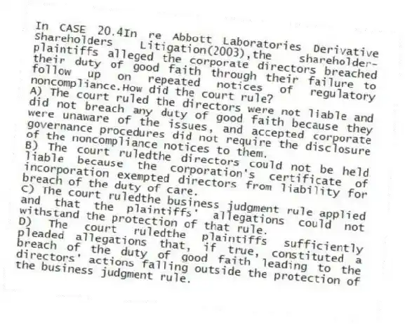 In CASE 20.4In re Abbott Laboratories Derivative Shareholders Litigation(2003),the shareholder-plaintiffs alleged the corporate directors breached their duty of good faith through their failure to follow up on repeated notices of regulatory noncompliance.How did the court rule?
A) The court ruled the directors were not liable and did not breach any duty of good faith because they were unaware of the issues, and accepted corporate governance procedures did not require the disclosure of the noncompliance notices to them.
B) The court ruledthe directors could not be held liable because the corporation's certificate of incorporation exempted directors from liability for breach of the duty of care.
C) The court ruledthe business judgment rule applied and that the plaintiffs' allegations could not withstand the protection of that rule.
D) The court ruledthe plaintiffs sufficiently pleaded allegations that, if true, constituted a breach of the duty of good faith leading to the directors' actions falling outside the protection of the business judgment rule.