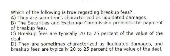 Which of the following is true regarding breakup fees?
A) They are sometimes characterized as liquidated damages.
B) The Securities and Exchange Commission prohibits the payment of breakup fees.
C) Breakup fees are typically 20 to 25 percent of the value of the deal.
D) They are sometimes characterized as liquidated damages, and breakup fees are typically 20 to 25 percent of the value of the deal.