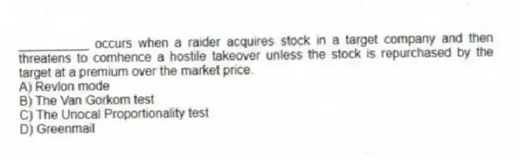 __________ occurs when a raider acquires stock in a target company and then threatens to comhence a hostile takeover unless the stock is repurchased by the target at a premium over the market price.
A) Revlon mode
B) The Van Gorkom test
C) The Unocal Proportionality test
D) Greenmail